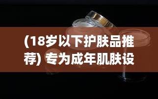 (18岁以下护肤品推荐) 专为成年肌肤设计：推荐日本热销的18岁以上人群适用护肤品